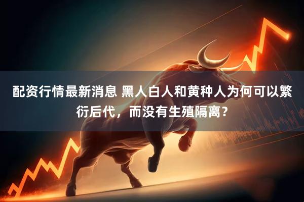 配资行情最新消息 黑人白人和黄种人为何可以繁衍后代，而没有生殖隔离？