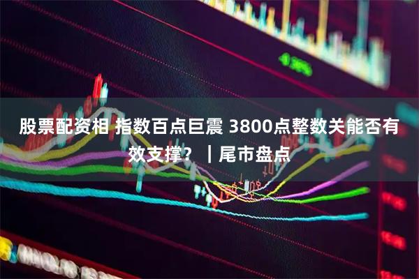 股票配资相 指数百点巨震 3800点整数关能否有效支撑？｜尾市盘点