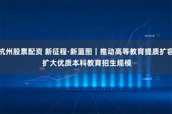 杭州股票配资 新征程·新蓝图｜推动高等教育提质扩容 扩大优质本科教育招生规模