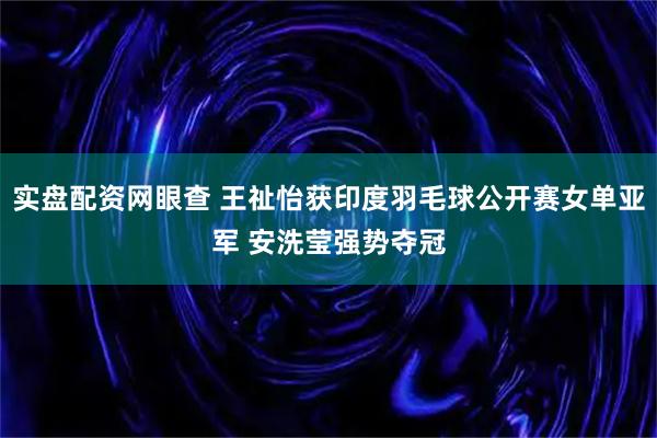 实盘配资网眼查 王祉怡获印度羽毛球公开赛女单亚军 安洗莹强势夺冠