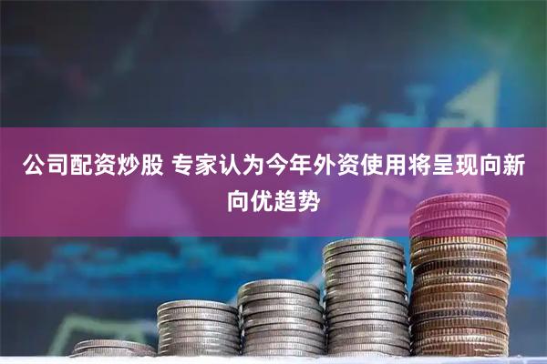 公司配资炒股 专家认为今年外资使用将呈现向新向优趋势
