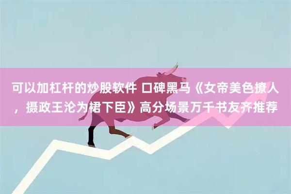 可以加杠杆的炒股软件 口碑黑马《女帝美色撩人，摄政王沦为裙下臣》高分场景万千书友齐推荐