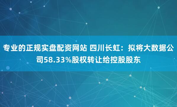 专业的正规实盘配资网站 四川长虹：拟将大数据公司58.33%股权转让给控股股东