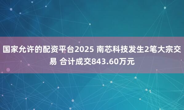 国家允许的配资平台2025 南芯科技发生2笔大宗交易 合计成交843.60万元